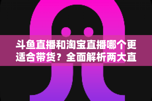 斗鱼直播和淘宝直播哪个更适合带货？全面解析两大直播平台的带货优势与选择策略