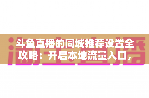 斗鱼直播的同城推荐设置全攻略：开启本地流量入口，精准触达同城观众的实用指南