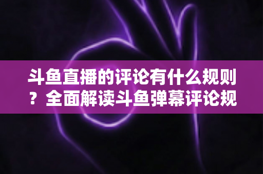 斗鱼直播的评论有什么规则?全面解读斗鱼弹幕评论规范与实用指南 斗鱼直播的评论有什么规则?全面解读斗鱼弹幕评论规范与实用指南