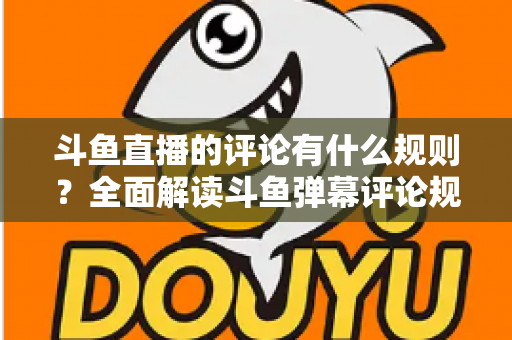 斗鱼直播的评论有什么规则？全面解读斗鱼弹幕评论规范与实用指南