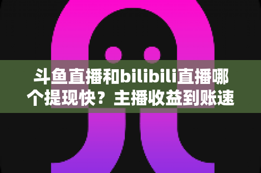 斗鱼直播和bilibili直播哪个提现快？主播收益到账速度全方位对比与实用攻略