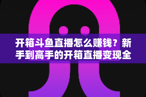 开箱斗鱼直播怎么赚钱?新手到高手的开箱直播变现全攻略 开箱斗鱼直播怎么赚钱?新手到高手的开箱直播变现全攻略