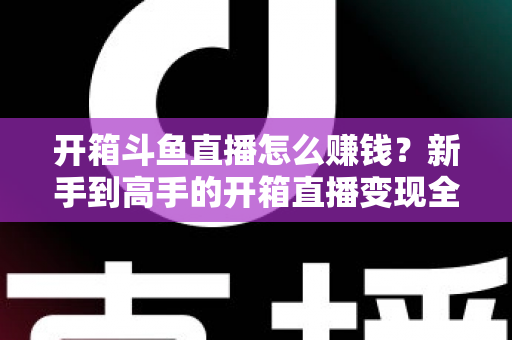 开箱斗鱼直播怎么赚钱？新手到高手的开箱直播变现全攻略