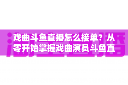 戏曲斗鱼直播怎么接单？从零开始掌握戏曲演员斗鱼直播接单全流程实战攻略