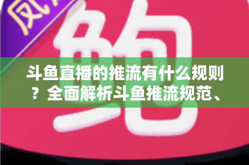 斗鱼直播的推流有什么规则？全面解析斗鱼推流规范、参数设置与开播注意事项指南