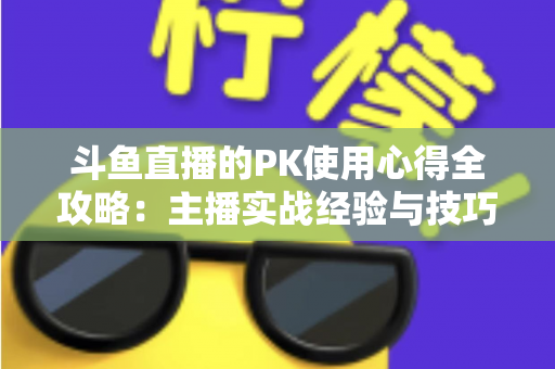 斗鱼直播的PK使用心得全攻略：主播实战经验与技巧深度解析