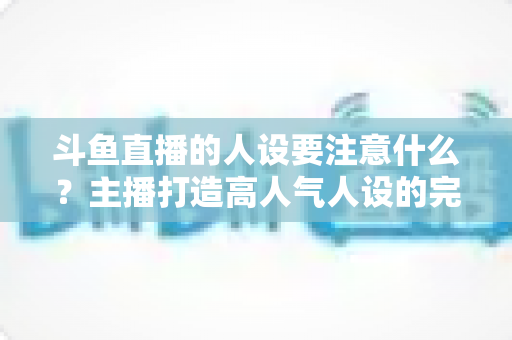 斗鱼直播的人设要注意什么？主播打造高人气人设的完整指南与避坑攻略