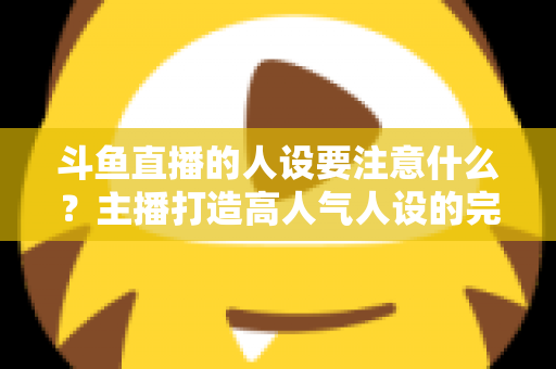 斗鱼直播的人设要注意什么？主播打造高人气人设的完整指南与避坑攻略