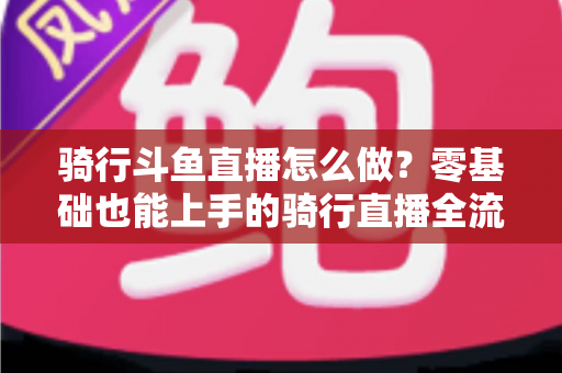 骑行斗鱼直播怎么做？零基础也能上手的骑行直播全流程指南