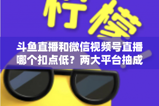 斗鱼直播和微信视频号直播哪个扣点低？两大平台抽成规则与收益深度对比