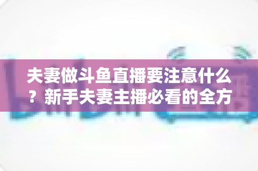 夫妻做斗鱼直播要注意什么？新手夫妻主播必看的全方位避坑指南