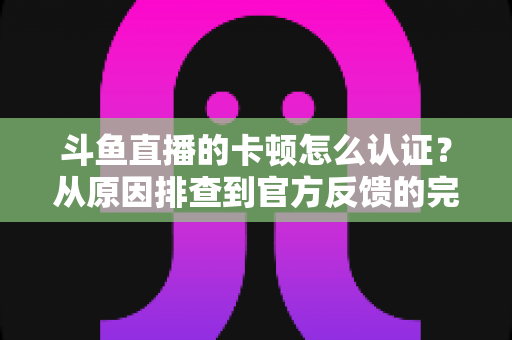 斗鱼直播的卡顿怎么认证？从原因排查到官方反馈的完整实用指南