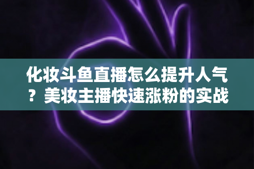 化妆斗鱼直播怎么提升人气?美妆主播快速涨粉的实战指南全解析 化妆斗鱼直播怎么提升人气?美妆主播快速涨粉的实战指南全解析