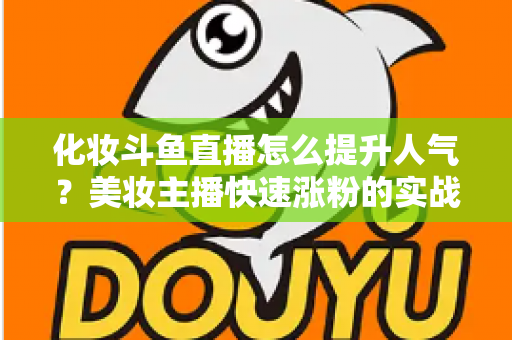 化妆斗鱼直播怎么提升人气？美妆主播快速涨粉的实战指南全解析