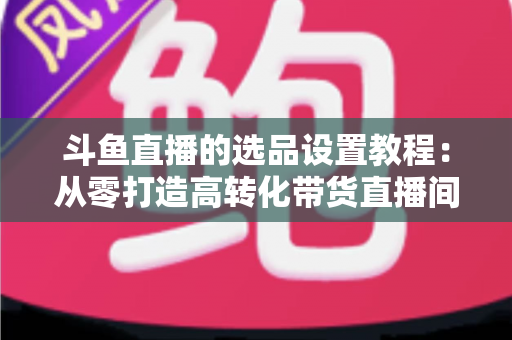 斗鱼直播的选品设置教程：从零打造高转化带货直播间的完整指南