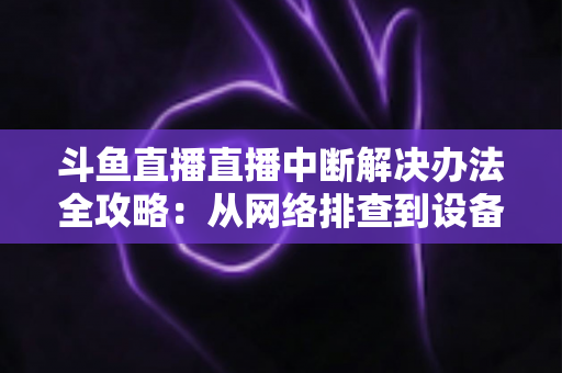 斗鱼直播直播中断解决办法全攻略：从网络排查到设备优化，一篇搞定所有卡顿与掉线难题