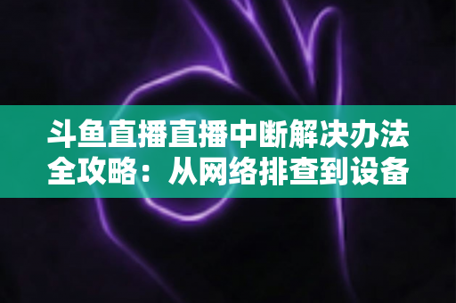斗鱼直播直播中断解决办法全攻略：从网络排查到设备优化，一篇搞定所有卡顿与掉线难题
