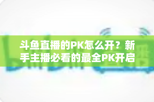 斗鱼直播的PK怎么开?新手主播必看的最全PK开启攻略与实战技巧指南 斗鱼直播的PK怎么开?新手主播必看的最全PK开启攻略与实战技巧指南