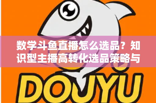 数学斗鱼直播怎么选品？知识型主播高转化选品策略与实操指南全解析