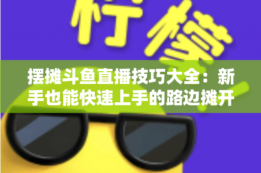 摆摊斗鱼直播技巧大全：新手也能快速上手的路边摊开播实战指南