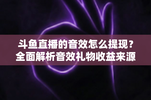 斗鱼直播的音效怎么提现?全面解析音效礼物收益来源与提现操作全流程指南 斗鱼直播的音效怎么提现?全面解析音效礼物收益来源与提现操作全流程指南