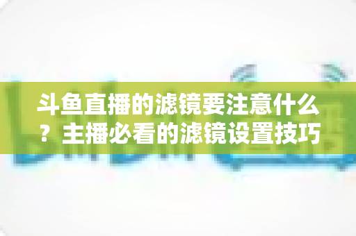 斗鱼直播的滤镜要注意什么？主播必看的滤镜设置技巧与避坑指南