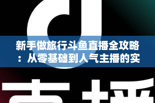 新手做旅行斗鱼直播全攻略：从零基础到人气主播的实战指南