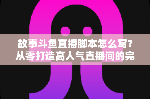 故事斗鱼直播脚本怎么写？从零打造高人气直播间的完整创作指南