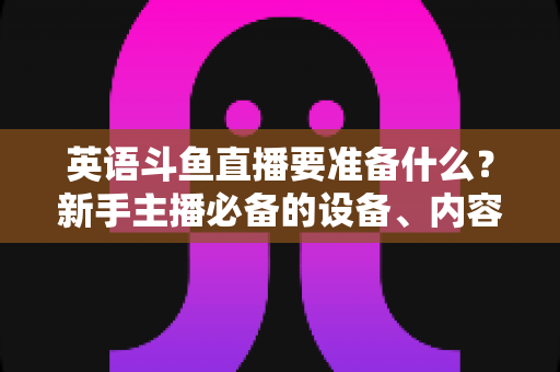 英语斗鱼直播要准备什么？新手主播必备的设备、内容与运营全攻略