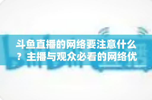 斗鱼直播的网络要注意什么?主播与观众必看的网络优化全攻略 斗鱼直播的网络要注意什么?主播与观众必看的网络优化全攻略