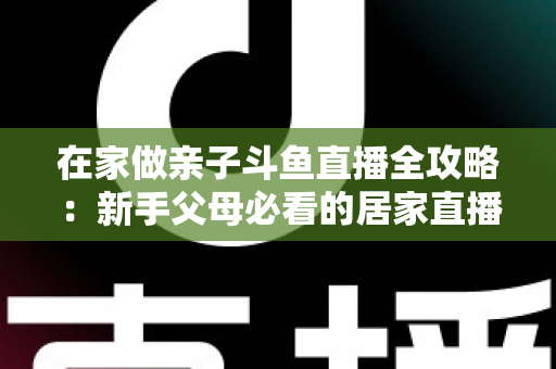 在家做亲子斗鱼直播全攻略：新手父母必看的居家直播运营与陪伴指南