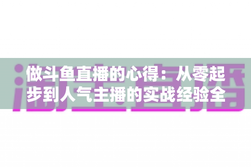 做斗鱼直播的心得:从零起步到人气主播的实战经验全解析 做斗鱼直播的心得:从零起步到人气主播的实战经验全解析