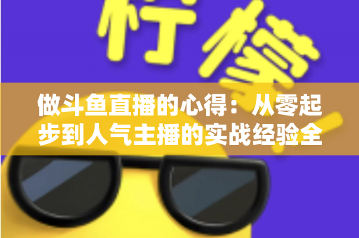 做斗鱼直播的心得:从零起步到人气主播的实战经验全解析 做斗鱼直播的心得:从零起步到人气主播的实战经验全解析