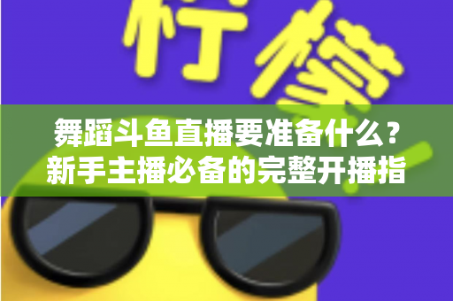舞蹈斗鱼直播要准备什么?新手主播必备的完整开播指南与避坑清单 舞蹈斗鱼直播要准备什么?新手主播必备的完整开播指南与避坑清单