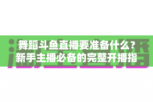 舞蹈斗鱼直播要准备什么?新手主播必备的完整开播指南与避坑清单 舞蹈斗鱼直播要准备什么?新手主播必备的完整开播指南与避坑清单