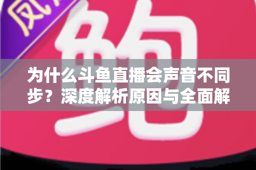 为什么斗鱼直播会声音不同步?深度解析原因与全面解决方案指南 为什么斗鱼直播会声音不同步?深度解析原因与全面解决方案指南
