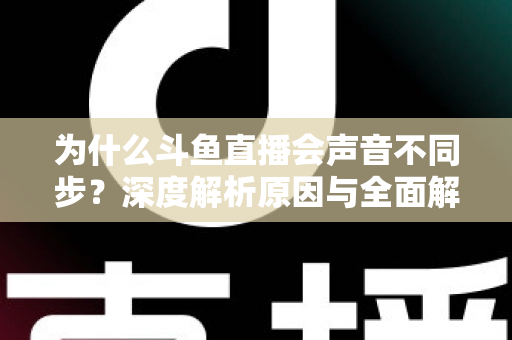 为什么斗鱼直播会声音不同步？深度解析原因与全面解决方案指南