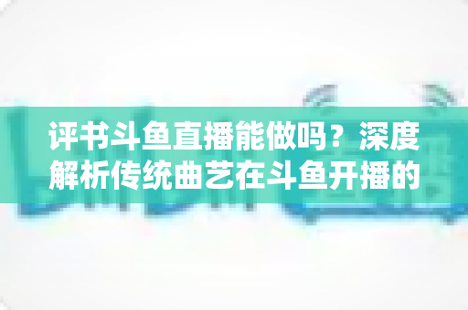 评书斗鱼直播能做吗?深度解析传统曲艺在斗鱼开播的可行性、条件与运营全攻略 评书斗鱼直播能做吗?深度解析传统曲艺在斗鱼开播的可行性、条件与运营全攻略