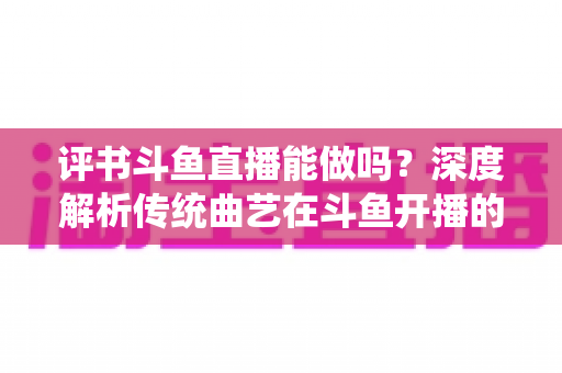 评书斗鱼直播能做吗？深度解析传统曲艺在斗鱼开播的可行性、条件与运营全攻略