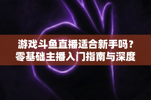 游戏斗鱼直播适合新手吗？零基础主播入门指南与深度解析
