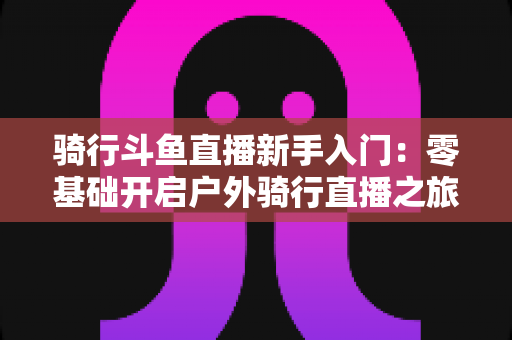 骑行斗鱼直播新手入门:零基础开启户外骑行直播之旅的完整指南 骑行斗鱼直播新手入门:零基础开启户外骑行直播之旅的完整指南