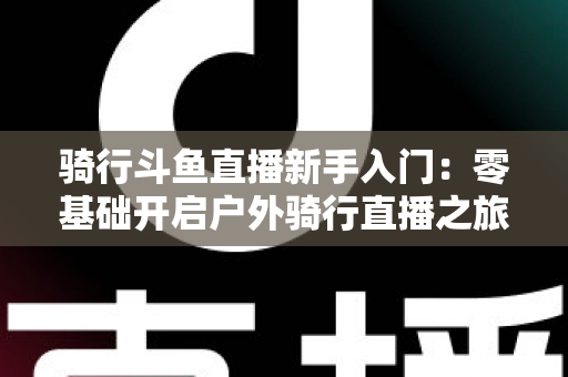 骑行斗鱼直播新手入门:零基础开启户外骑行直播之旅的完整指南 骑行斗鱼直播新手入门:零基础开启户外骑行直播之旅的完整指南