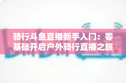 骑行斗鱼直播新手入门：零基础开启户外骑行直播之旅的完整指南
