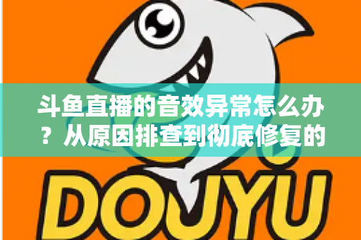 斗鱼直播的音效异常怎么办？从原因排查到彻底修复的完整解决方案