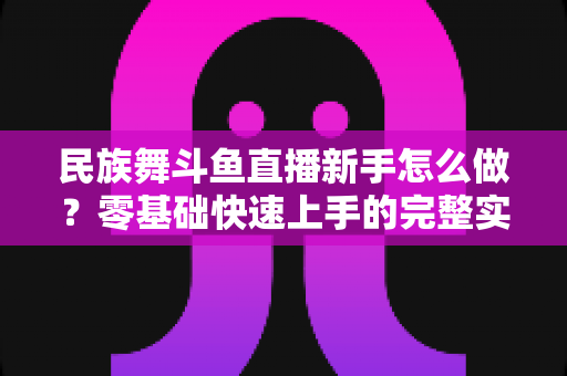 民族舞斗鱼直播新手怎么做？零基础快速上手的完整实战攻略