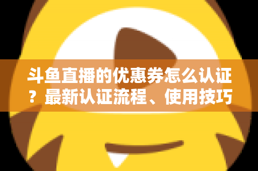 斗鱼直播的优惠券怎么认证？最新认证流程、使用技巧与常见问题全面解析