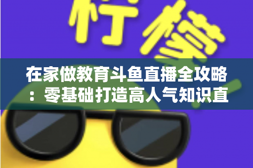在家做教育斗鱼直播全攻略：零基础打造高人气知识直播间的完整指南
