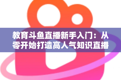 教育斗鱼直播新手入门：从零开始打造高人气知识直播间的完整指南