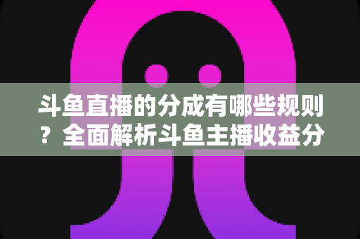 斗鱼直播的分成有哪些规则?全面解析斗鱼主播收益分成机制与提现细节 斗鱼直播的分成有哪些规则?全面解析斗鱼主播收益分成机制与提现细节