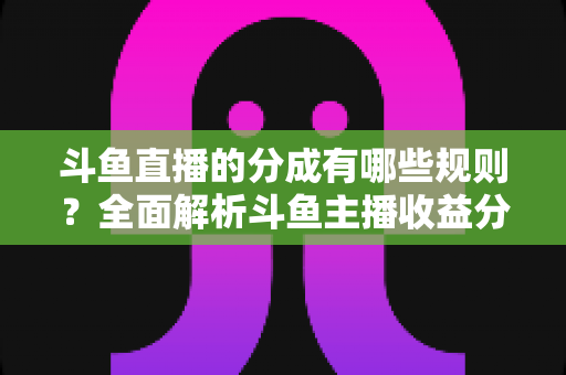 斗鱼直播的分成有哪些规则？全面解析斗鱼主播收益分成机制与提现细节